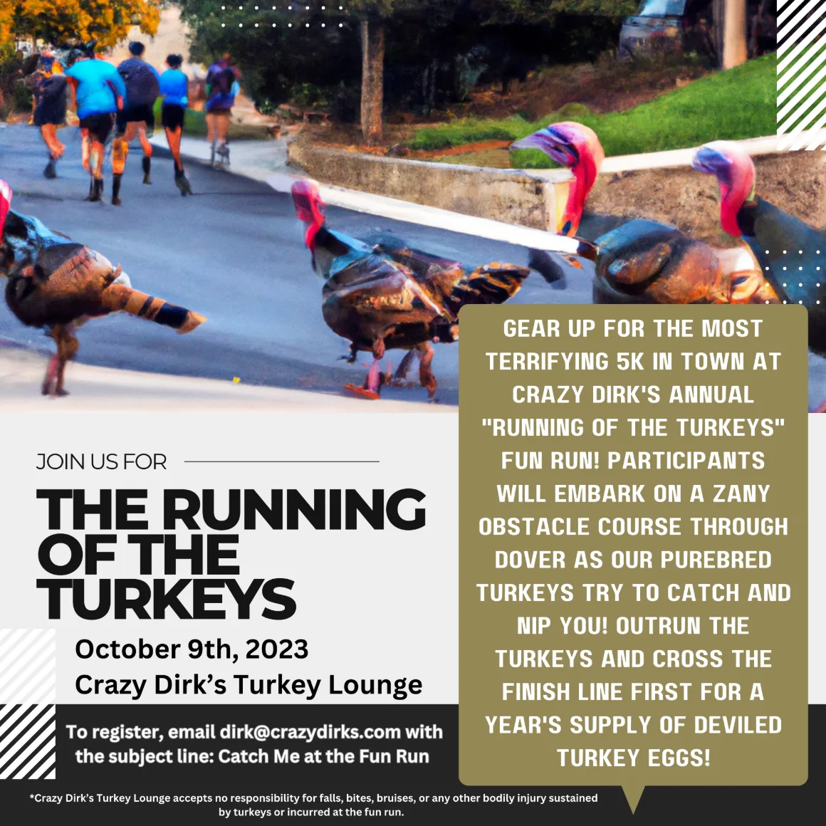 The Running of the Turkeys, October 9th, 2023 at Crazy Dirk's Turkey Lounge. Gear up for the most terrifying 5K in town at Crazy Dirk's annual Running of the Turkeys fun run. Participants will embark on a zany obstacle course through Dover as our purebred turkeys try to catch and nip you. Outrun the turkeys and cross the finish line first for a year's supply of deviled turkey eggs. To register, email dirk@crazydirks.com with the subject line: Catch Me at the Fun Run. Crazy Dirk's Turkey Lounge accepts no responsibility for falls, bites, bruises, or any other bodily injury sustained by turkeys or incurred at the fun run.