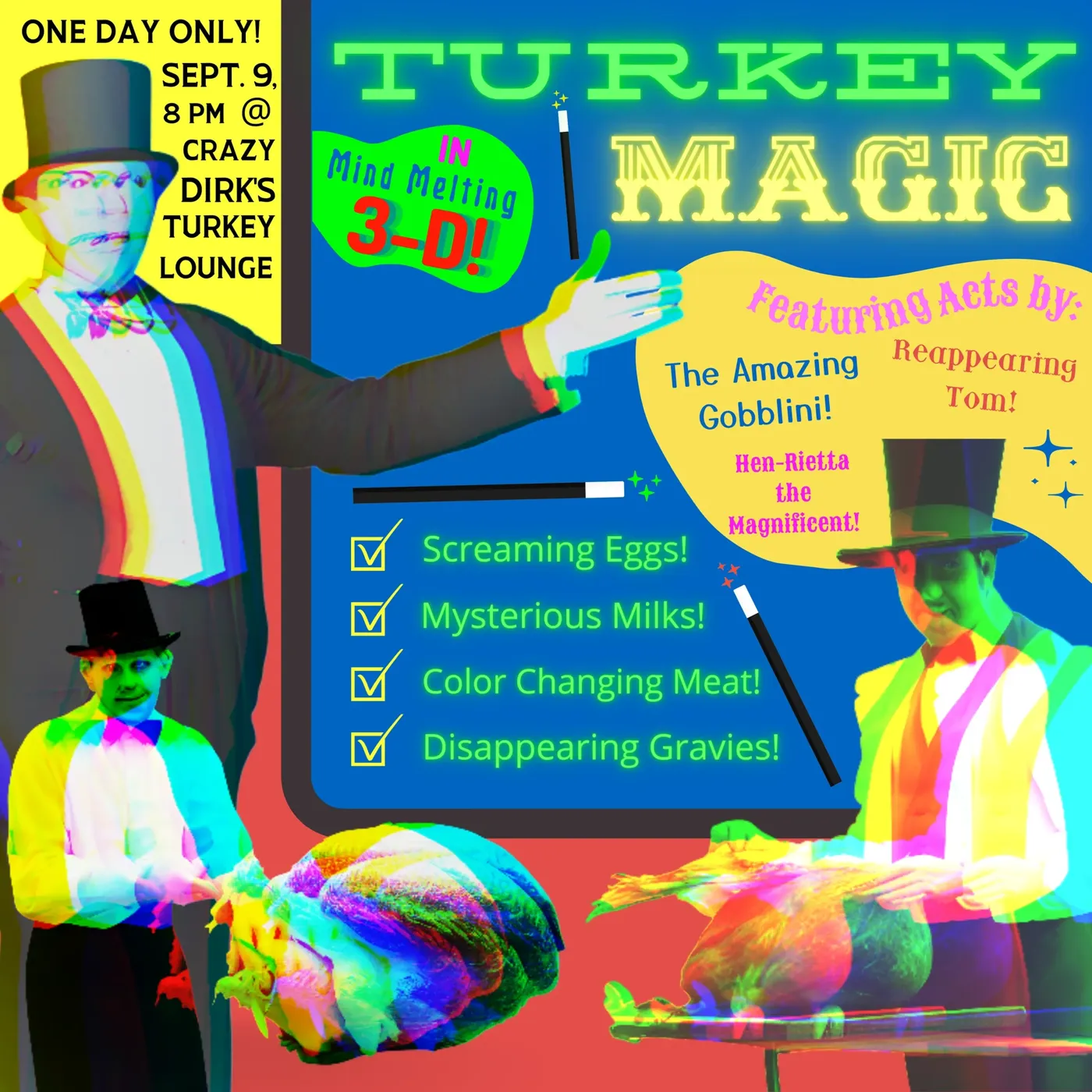 Turkey Magic, Mind Melting 3-D! One day only, Sept. 9, 8 PM. Featuring The Amazing Gobblini, Reappearing Tom, and Hen-Rietta the Magnificent. Screaming Eggs! Mysterious Milks! Color Changing Meat! Disappearing Gravies!